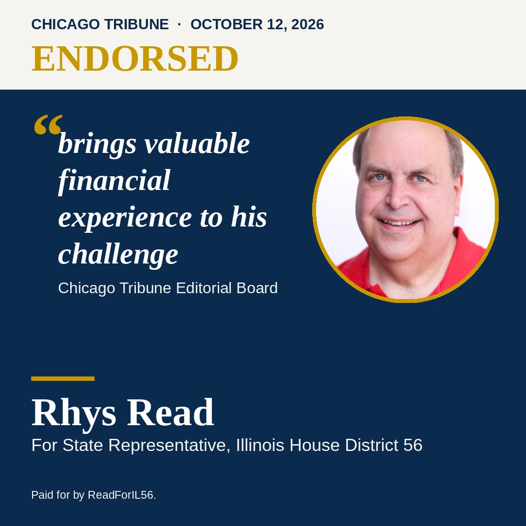 Endorsed. Chicago Tribune Editorial Board, October 12, 2026: brings valuable financial experience to his challenge. Rhys Read for State Representative, Illinois House District 56.